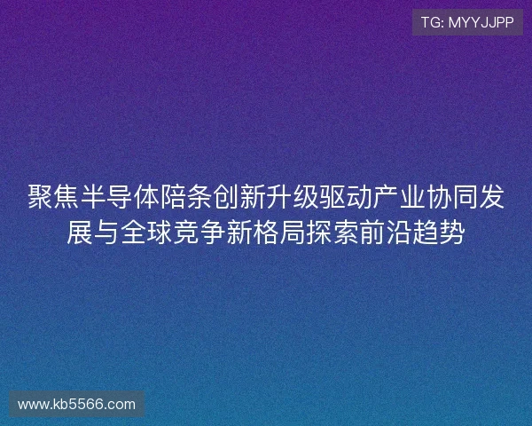 聚焦半导体陪条创新升级驱动产业协同发展与全球竞争新格局探索前沿趋势